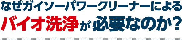 なぜガイソーパワークリーナーによるバイオ洗浄が必要なのか?
